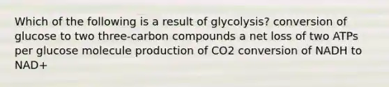 Which of the following is a result of glycolysis? conversion of glucose to two three-carbon compounds a net loss of two ATPs per glucose molecule production of CO2 conversion of NADH to NAD+