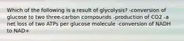 Which of the following is a result of glycolysis? -conversion of glucose to two three-carbon compounds -production of CO2 -a net loss of two ATPs per glucose molecule -conversion of NADH to NAD+