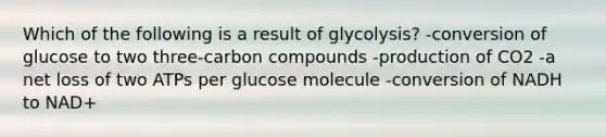 Which of the following is a result of glycolysis? -conversion of glucose to two three-carbon compounds -production of CO2 -a net loss of two ATPs per glucose molecule -conversion of NADH to NAD+