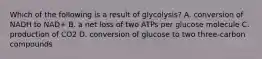 Which of the following is a result of glycolysis? A. conversion of NADH to NAD+ B. a net loss of two ATPs per glucose molecule C. production of CO2 D. conversion of glucose to two three-carbon compounds