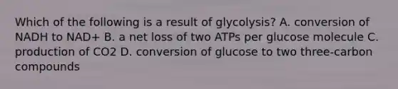 Which of the following is a result of glycolysis? A. conversion of NADH to NAD+ B. a net loss of two ATPs per glucose molecule C. production of CO2 D. conversion of glucose to two three-carbon compounds