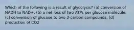 Which of the following is a result of glycolysis? (a) conversion of NADH to NAD+, (b) a net loss of two ATPs per glucose molecule, (c) conversion of glucose to two 3-carbon compounds, (d) production of CO2