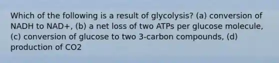 Which of the following is a result of glycolysis? (a) conversion of NADH to NAD+, (b) a net loss of two ATPs per glucose molecule, (c) conversion of glucose to two 3-carbon compounds, (d) production of CO2