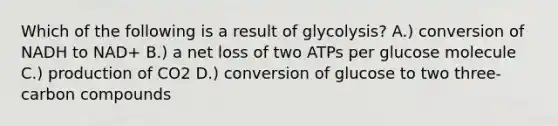 Which of the following is a result of glycolysis? A.) conversion of NADH to NAD+ B.) a net loss of two ATPs per glucose molecule C.) production of CO2 D.) conversion of glucose to two three-carbon compounds