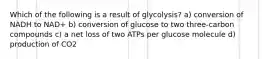 Which of the following is a result of glycolysis? a) conversion of NADH to NAD+ b) conversion of glucose to two three-carbon compounds c) a net loss of two ATPs per glucose molecule d) production of CO2