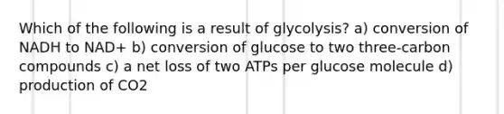 Which of the following is a result of glycolysis? a) conversion of NADH to NAD+ b) conversion of glucose to two three-carbon compounds c) a net loss of two ATPs per glucose molecule d) production of CO2