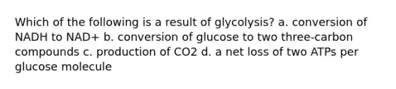 Which of the following is a result of glycolysis? a. conversion of NADH to NAD+ b. conversion of glucose to two three-carbon compounds c. production of CO2 d. a net loss of two ATPs per glucose molecule