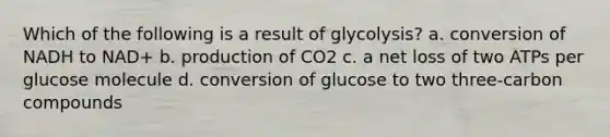 Which of the following is a result of glycolysis? a. conversion of NADH to NAD+ b. production of CO2 c. a net loss of two ATPs per glucose molecule d. conversion of glucose to two three-carbon compounds