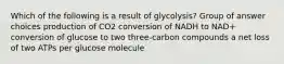 Which of the following is a result of glycolysis? Group of answer choices production of CO2 conversion of NADH to NAD+ conversion of glucose to two three-carbon compounds a net loss of two ATPs per glucose molecule