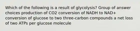 Which of the following is a result of glycolysis? Group of answer choices production of CO2 conversion of NADH to NAD+ conversion of glucose to two three-carbon compounds a net loss of two ATPs per glucose molecule