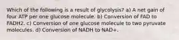 Which of the following is a result of glycolysis? a) A net gain of four ATP per one glucose molecule. b) Conversion of FAD to FADH2. c) Conversion of one glucose molecule to two pyruvate molecules. d) Conversion of NADH to NAD+.