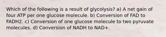 Which of the following is a result of glycolysis? a) A net gain of four ATP per one glucose molecule. b) Conversion of FAD to FADH2. c) Conversion of one glucose molecule to two pyruvate molecules. d) Conversion of NADH to NAD+.