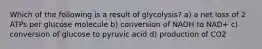 Which of the following is a result of glycolysis? a) a net loss of 2 ATPs per glucose molecule b) conversion of NADH to NAD+ c) conversion of glucose to pyruvic acid d) production of CO2