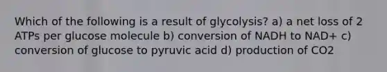 Which of the following is a result of glycolysis? a) a net loss of 2 ATPs per glucose molecule b) conversion of NADH to NAD+ c) conversion of glucose to pyruvic acid d) production of CO2