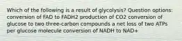 Which of the following is a result of glycolysis? Question options: conversion of FAD to FADH2 production of CO2 conversion of glucose to two three-carbon compounds a net loss of two ATPs per glucose molecule conversion of NADH to NAD+