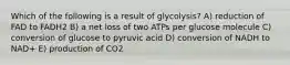 Which of the following is a result of glycolysis? A) reduction of FAD to FADH2 B) a net loss of two ATPs per glucose molecule C) conversion of glucose to pyruvic acid D) conversion of NADH to NAD+ E) production of CO2