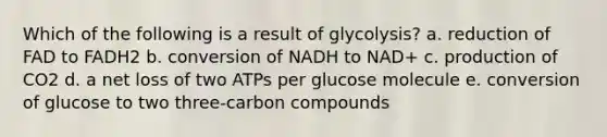 Which of the following is a result of glycolysis? a. reduction of FAD to FADH2 b. conversion of NADH to NAD+ c. production of CO2 d. a net loss of two ATPs per glucose molecule e. conversion of glucose to two three-carbon compounds