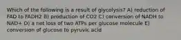 Which of the following is a result of glycolysis? A) reduction of FAD to FADH2 B) production of CO2 C) conversion of NADH to NAD+ D) a net loss of two ATPs per glucose molecule E) conversion of glucose to pyruvic acid