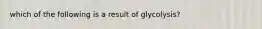 which of the following is a result of glycolysis?