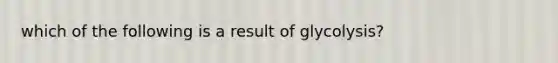 which of the following is a result of glycolysis?