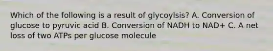 Which of the following is a result of glycoylsis? A. Conversion of glucose to pyruvic acid B. Conversion of NADH to NAD+ C. A net loss of two ATPs per glucose molecule