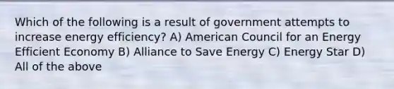 Which of the following is a result of government attempts to increase energy efficiency? A) American Council for an Energy Efficient Economy B) Alliance to Save Energy C) Energy Star D) All of the above