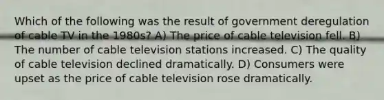 Which of the following was the result of government deregulation of cable TV in the 1980s? A) The price of cable television fell. B) The number of cable television stations increased. C) The quality of cable television declined dramatically. D) Consumers were upset as the price of cable television rose dramatically.