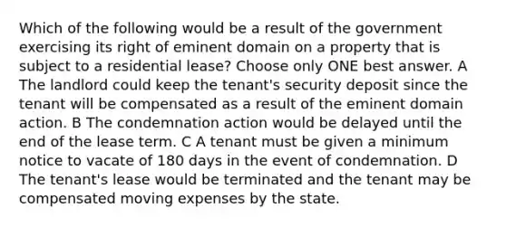 Which of the following would be a result of the government exercising its right of eminent domain on a property that is subject to a residential lease? Choose only ONE best answer. A The landlord could keep the tenant's security deposit since the tenant will be compensated as a result of the eminent domain action. B The condemnation action would be delayed until the end of the lease term. C A tenant must be given a minimum notice to vacate of 180 days in the event of condemnation. D The tenant's lease would be terminated and the tenant may be compensated moving expenses by the state.