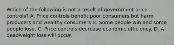 Which of the following is not a result of government price controls? A. Price controls benefit poor consumers but harm producers and wealthy consumers B. Some people win and some people lose. C. Price controls decrease economic efficiency. D. A deadweight loss will occur.