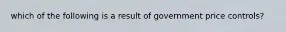 which of the following is a result of government price controls?