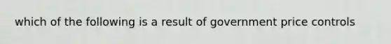 which of the following is a result of government price controls