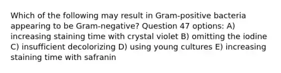 Which of the following may result in Gram-positive bacteria appearing to be Gram-negative? Question 47 options: A) increasing staining time with crystal violet B) omitting the iodine C) insufficient decolorizing D) using young cultures E) increasing staining time with safranin