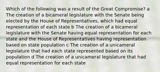 Which of the following was a result of the Great Compromise? a The creation of a bicameral legislature with the Senate being elected by the House of Representatives, which had equal representation of each state b The creation of a bicameral legislature with the Senate having equal representation for each state and the House of Representatives having representation based on state population c The creation of a unicameral legislature that had each state represented based on its population d The creation of a unicameral legislature that had equal representation for each state