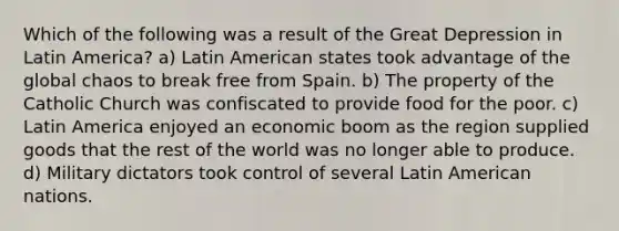 Which of the following was a result of the Great Depression in Latin America? a) Latin American states took advantage of the global chaos to break free from Spain. b) The property of the Catholic Church was confiscated to provide food for the poor. c) Latin America enjoyed an economic boom as the region supplied goods that the rest of the world was no longer able to produce. d) Military dictators took control of several Latin American nations.