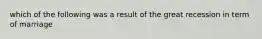 which of the following was a result of the great recession in term of marriage