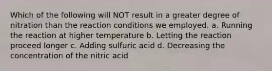 Which of the following will NOT result in a greater degree of nitration than the reaction conditions we employed. a. Running the reaction at higher temperature b. Letting the reaction proceed longer c. Adding sulfuric acid d. Decreasing the concentration of the nitric acid