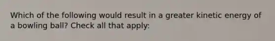 Which of the following would result in a greater kinetic energy of a bowling ball? Check all that apply: