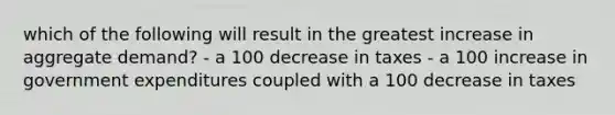 which of the following will result in the greatest increase in aggregate demand? - a 100 decrease in taxes - a 100 increase in government expenditures coupled with a 100 decrease in taxes