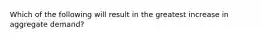 Which of the following will result in the greatest increase in aggregate demand?