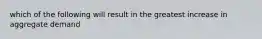 which of the following will result in the greatest increase in aggregate demand