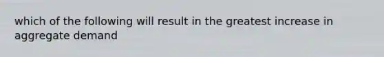 which of the following will result in the greatest increase in aggregate demand