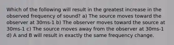 Which of the following will result in the greatest increase in the observed frequency of sound? a) The source moves toward the observer at 30ms-1 b) The observer moves toward the source at 30ms-1 c) The source moves away from the observer at 30ms-1 d) A and B will result in exactly the same frequency change.