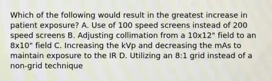 Which of the following would result in the greatest increase in patient exposure? A. Use of 100 speed screens instead of 200 speed screens B. Adjusting collimation from a 10x12" field to an 8x10" field C. Increasing the kVp and decreasing the mAs to maintain exposure to the IR D. Utilizing an 8:1 grid instead of a non-grid technique