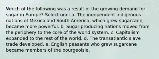 Which of the following was a result of the growing demand for sugar in Europe? Select one: a. The independent indigenous nations of Mexico and South America, which grew sugarcane, became more powerful. b. Sugar-producing nations moved from the periphery to <a href='https://www.questionai.com/knowledge/kD8KqkX2aO-the-core' class='anchor-knowledge'>the core</a> of the world system. c. Capitalism expanded to the rest of the world. d. The transatlantic slave trade developed. e. English peasants who grew sugarcane became members of the bourgeoisie.