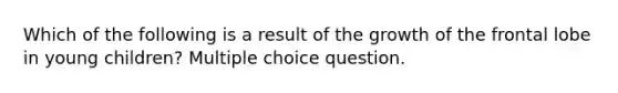 Which of the following is a result of the growth of the frontal lobe in young children? Multiple choice question.