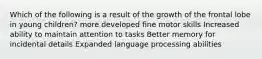 Which of the following is a result of the growth of the frontal lobe in young children? more developed fine motor skills Increased ability to maintain attention to tasks Better memory for incidental details Expanded language processing abilities