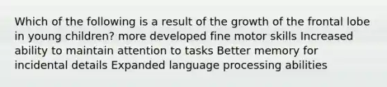 Which of the following is a result of the growth of the frontal lobe in young children? more developed fine motor skills Increased ability to maintain attention to tasks Better memory for incidental details Expanded language processing abilities