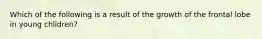 Which of the following is a result of the growth of the frontal lobe in young chlidren?