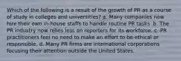 Which of the following is a result of the growth of PR as a course of study in colleges and universities? a. Many companies now hire their own in-house staffs to handle routine PR tasks. b. The PR industry now relies less on reporters for its workforce. c. PR practitioners feel no need to make an effort to be ethical or responsible. d. Many PR firms are international corporations focusing their attention outside the United States.