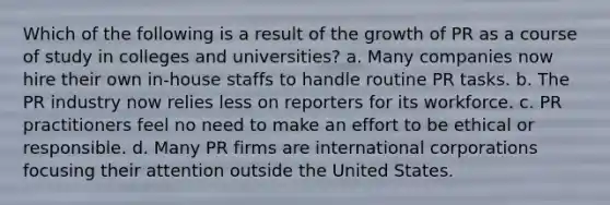 Which of the following is a result of the growth of PR as a course of study in colleges and universities? a. Many companies now hire their own in-house staffs to handle routine PR tasks. b. The PR industry now relies less on reporters for its workforce. c. PR practitioners feel no need to make an effort to be ethical or responsible. d. Many PR firms are international corporations focusing their attention outside the United States.